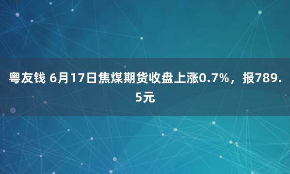 粤友钱 6月17日焦煤期货收盘上涨0.7%，报789.5元