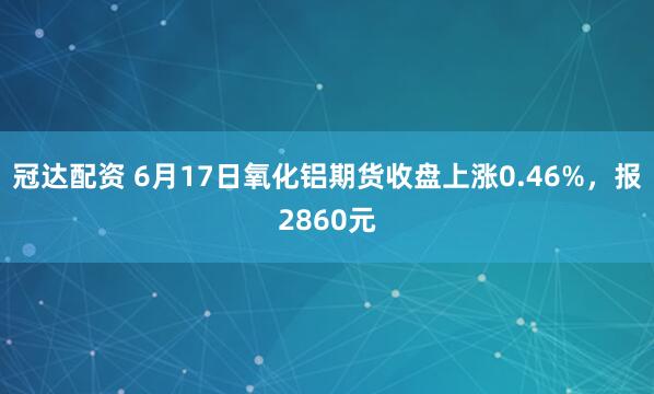 冠达配资 6月17日氧化铝期货收盘上涨0.46%，报2860元