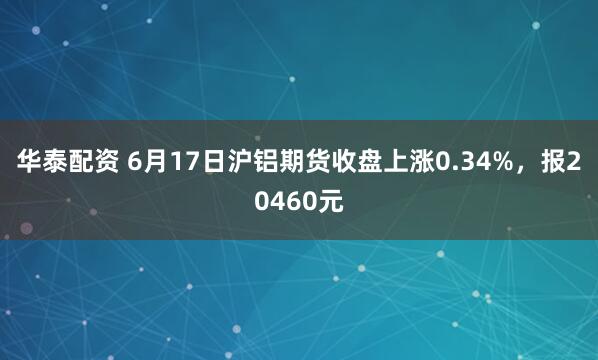 华泰配资 6月17日沪铝期货收盘上涨0.34%，报20460元