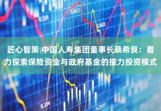 匠心智策 中国人寿集团董事长蔡希良：着力探索保险资金与政府基金的接力投资模式