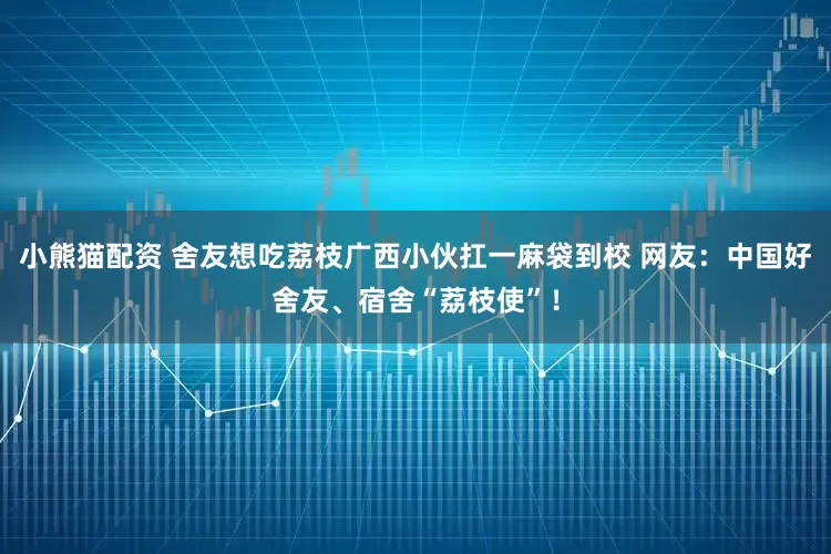 小熊猫配资 舍友想吃荔枝广西小伙扛一麻袋到校 网友：中国好舍友、宿舍“荔枝使”！