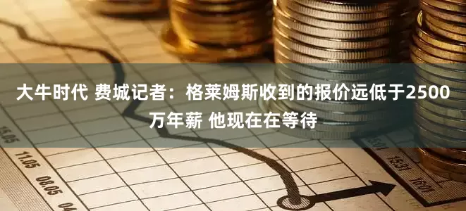 大牛时代 费城记者：格莱姆斯收到的报价远低于2500万年薪 他现在在等待