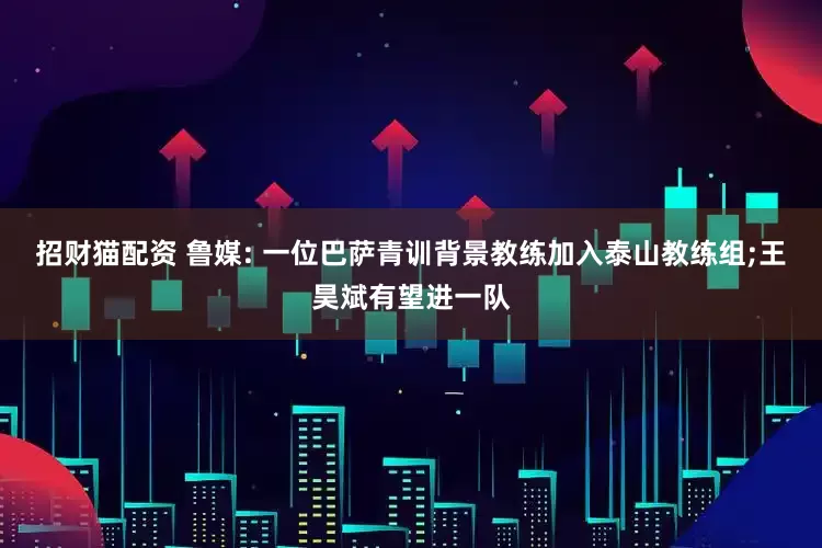 招财猫配资 鲁媒: 一位巴萨青训背景教练加入泰山教练组;王昊斌有望进一队