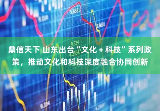 鼎信天下 山东出台“文化＋科技”系列政策，推动文化和科技深度融合协同创新