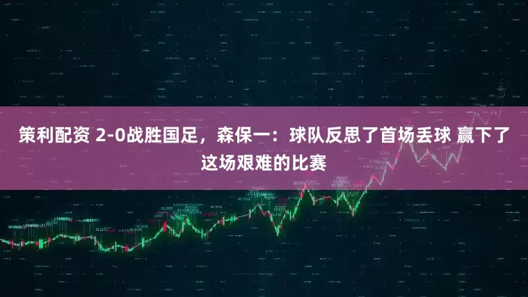 策利配资 2-0战胜国足，森保一：球队反思了首场丢球 赢下了这场艰难的比赛