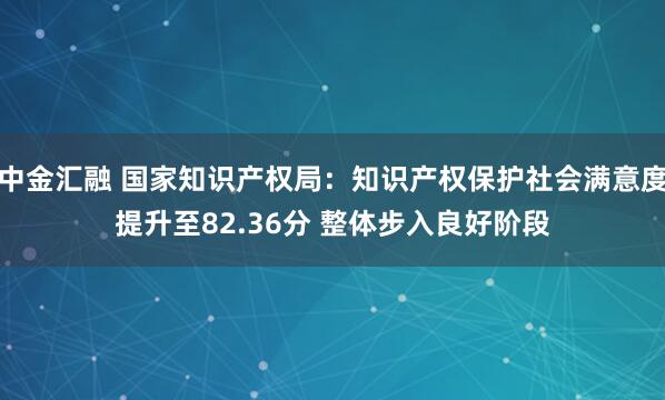 中金汇融 国家知识产权局：知识产权保护社会满意度提升至82.36分 整体步入良好阶段