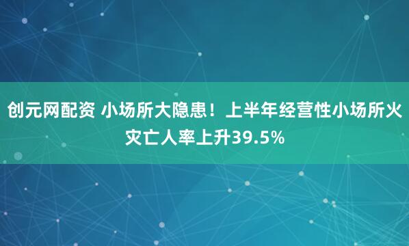 创元网配资 小场所大隐患！上半年经营性小场所火灾亡人率上升39.5%