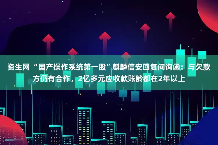 资生网 “国产操作系统第一股”麒麟信安回复问询函：与欠款方仍有合作，2亿多元应收款账龄都在2年以上