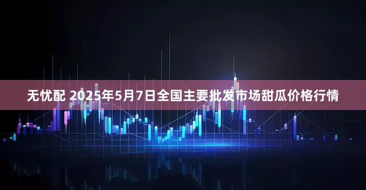 无忧配 2025年5月7日全国主要批发市场甜瓜价格行情