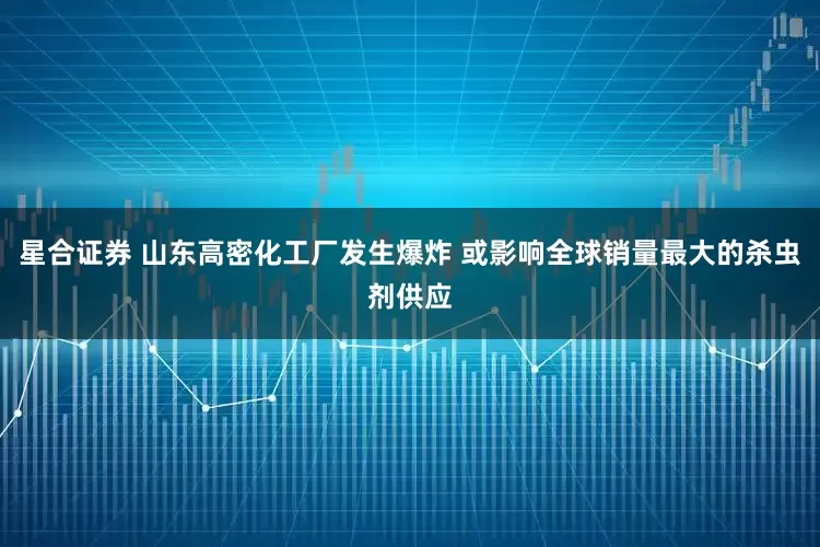 星合证券 山东高密化工厂发生爆炸 或影响全球销量最大的杀虫剂供应