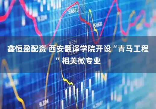 鑫恒盈配资 西安翻译学院开设“青马工程”相关微专业