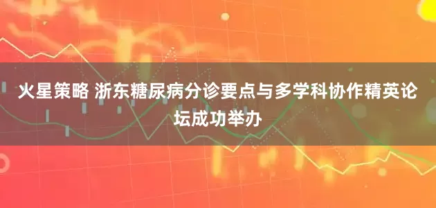 火星策略 浙东糖尿病分诊要点与多学科协作精英论坛成功举办