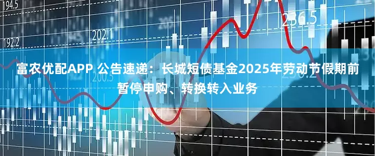 富农优配APP 公告速递：长城短债基金2025年劳动节假期前暂停申购、转换转入业务