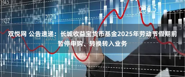 双悦网 公告速递：长城收益宝货币基金2025年劳动节假期前暂停申购、转换转入业务