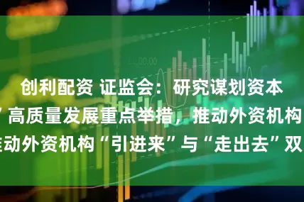 创利配资 证监会：研究谋划资本市场“十五五”高质量发展重点举措，推动外资机构“引进来”与“走出去”双向加速