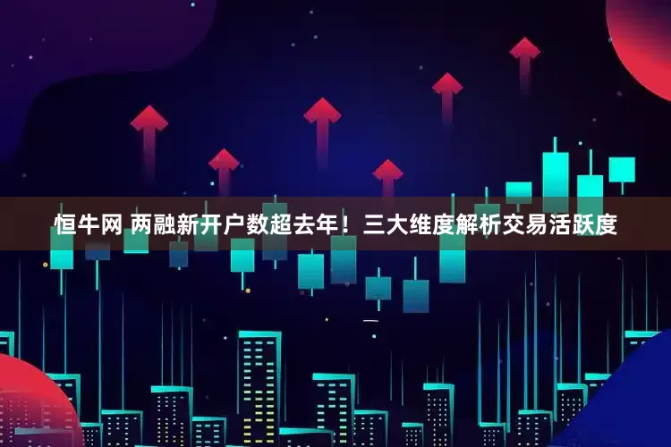 恒牛网 两融新开户数超去年！三大维度解析交易活跃度