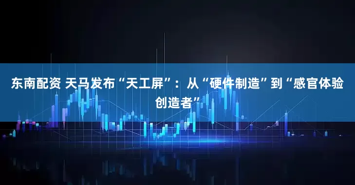 东南配资 天马发布“天工屏”：从“硬件制造”到“感官体验创造者”