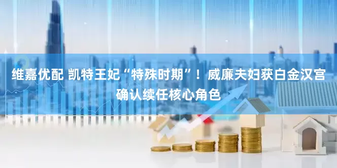 维嘉优配 凯特王妃“特殊时期”！威廉夫妇获白金汉宫确认续任核心角色