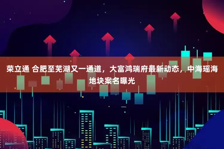 荣立通 合肥至芜湖又一通道，大富鸿瑞府最新动态，中海瑶海地块案名曝光