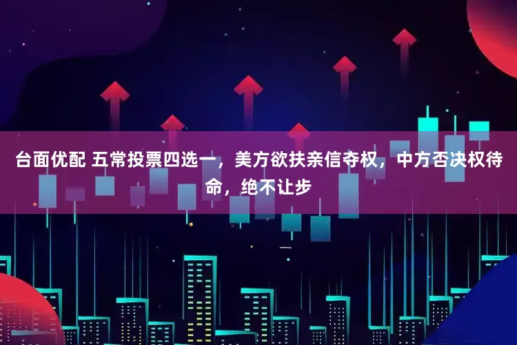 台面优配 五常投票四选一，美方欲扶亲信夺权，中方否决权待命，绝不让步